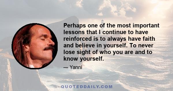 Perhaps one of the most important lessons that I continue to have reinforced is to always have faith and believe in yourself. To never lose sight of who you are and to know yourself.