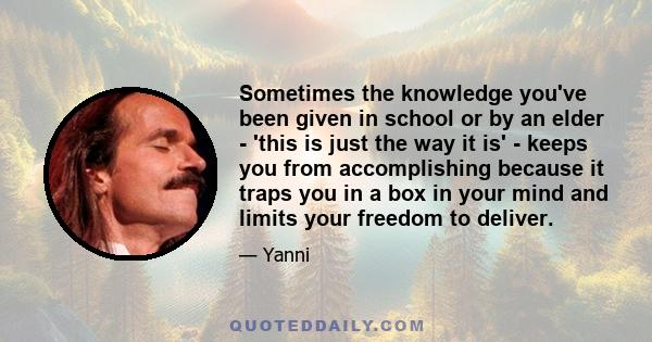 Sometimes the knowledge you've been given in school or by an elder - 'this is just the way it is' - keeps you from accomplishing because it traps you in a box in your mind and limits your freedom to deliver.