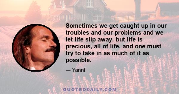 Sometimes we get caught up in our troubles and our problems and we let life slip away, but life is precious, all of life, and one must try to take in as much of it as possible.