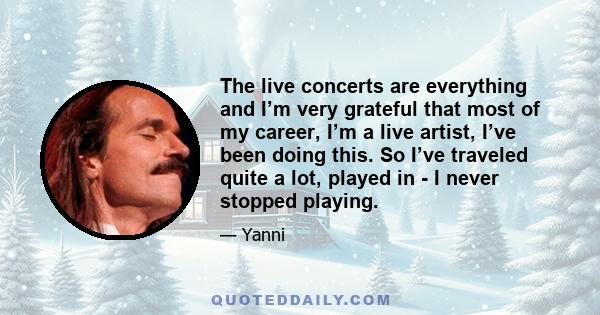 The live concerts are everything and I’m very grateful that most of my career, I’m a live artist, I’ve been doing this. So I’ve traveled quite a lot, played in - I never stopped playing.