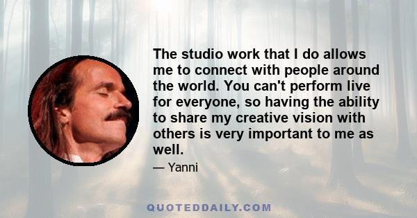 The studio work that I do allows me to connect with people around the world. You can't perform live for everyone, so having the ability to share my creative vision with others is very important to me as well.