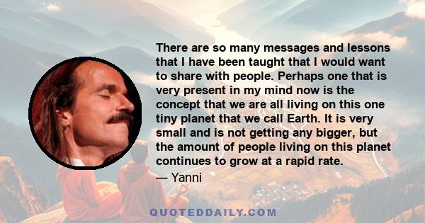 There are so many messages and lessons that I have been taught that I would want to share with people. Perhaps one that is very present in my mind now is the concept that we are all living on this one tiny planet that