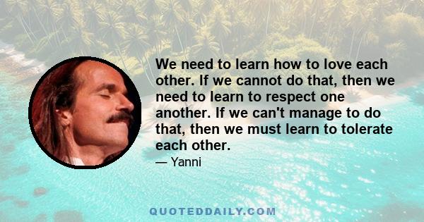 We need to learn how to love each other. If we cannot do that, then we need to learn to respect one another. If we can't manage to do that, then we must learn to tolerate each other.