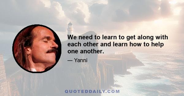 We need to learn to get along with each other and learn how to help one another.