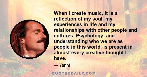 When I create music, it is a reflection of my soul, my experiences in life and my relationships with other people and cultures. Psychology, and understanding who we are as people in this world, is present in almost