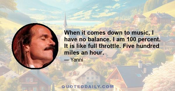When it comes down to music, I have no balance. I am 100 percent. It is like full throttle. Five hundred miles an hour.