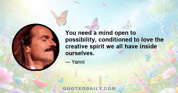 You need a mind open to possibility, conditioned to love the creative spirit we all have inside ourselves.