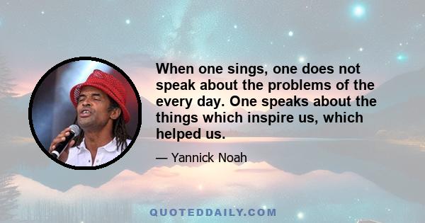 When one sings, one does not speak about the problems of the every day. One speaks about the things which inspire us, which helped us.