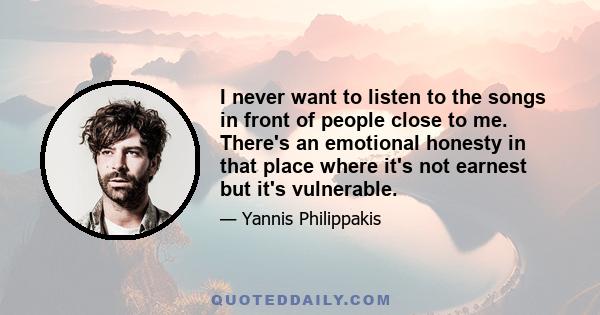 I never want to listen to the songs in front of people close to me. There's an emotional honesty in that place where it's not earnest but it's vulnerable.