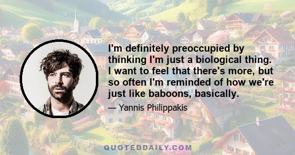 I'm definitely preoccupied by thinking I'm just a biological thing. I want to feel that there's more, but so often I'm reminded of how we're just like baboons, basically.