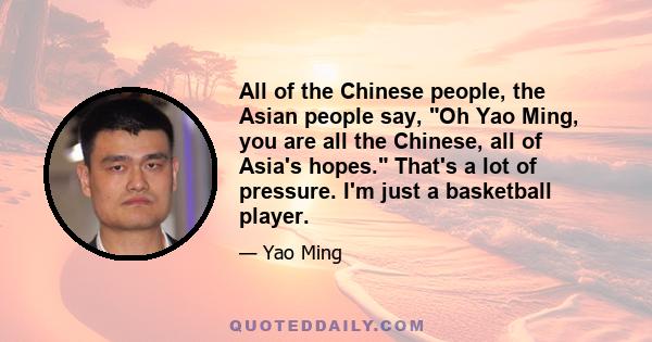 All of the Chinese people, the Asian people say, Oh Yao Ming, you are all the Chinese, all of Asia's hopes. That's a lot of pressure. I'm just a basketball player.