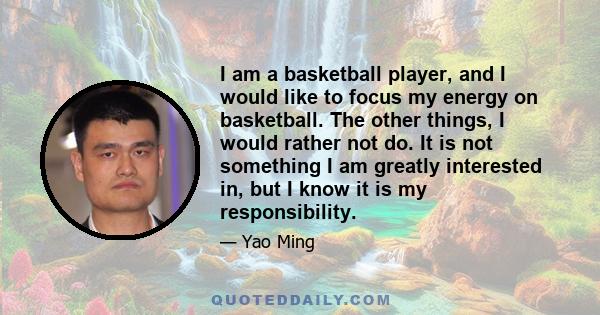 I am a basketball player, and I would like to focus my energy on basketball. The other things, I would rather not do. It is not something I am greatly interested in, but I know it is my responsibility.