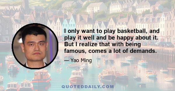 I only want to play basketball, and play it well and be happy about it. But I realize that with being famous, comes a lot of demands.