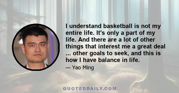 I understand basketball is not my entire life. It's only a part of my life. And there are a lot of other things that interest me a great deal ... other goals to seek, and this is how I have balance in life.