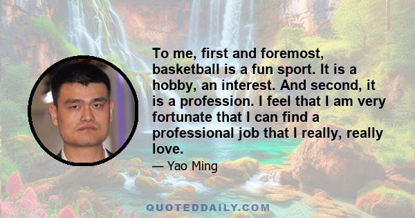 To me, first and foremost, basketball is a fun sport. It is a hobby, an interest. And second, it is a profession. I feel that I am very fortunate that I can find a professional job that I really, really love.