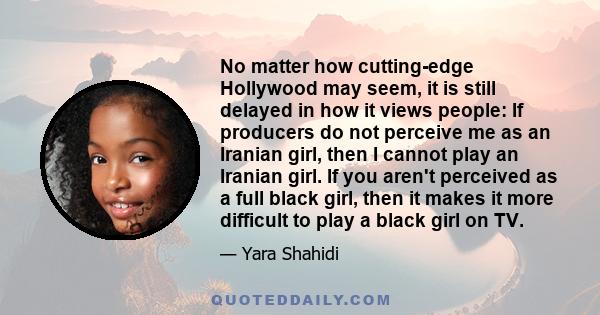 No matter how cutting-edge Hollywood may seem, it is still delayed in how it views people: If producers do not perceive me as an Iranian girl, then I cannot play an Iranian girl. If you aren't perceived as a full black