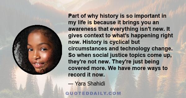 Part of why history is so important in my life is because it brings you an awareness that everything isn't new. It gives context to what's happening right now. History is cyclical but circumstances and technology