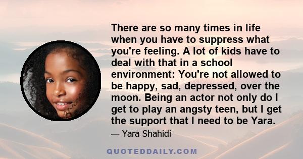 There are so many times in life when you have to suppress what you're feeling. A lot of kids have to deal with that in a school environment: You're not allowed to be happy, sad, depressed, over the moon. Being an actor