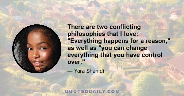 There are two conflicting philosophies that I love: Everything happens for a reason, as well as you can change everything that you have control over.