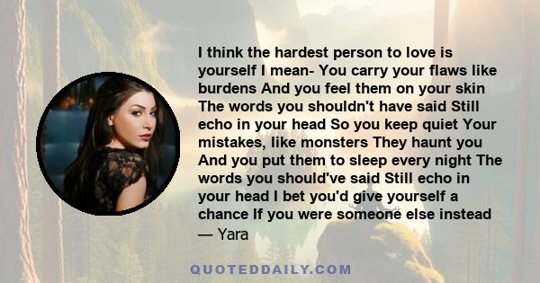 I think the hardest person to love is yourself I mean- You carry your flaws like burdens And you feel them on your skin The words you shouldn't have said Still echo in your head So you keep quiet Your mistakes, like