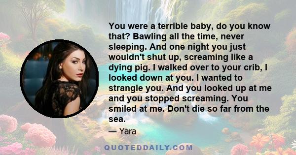 You were a terrible baby, do you know that? Bawling all the time, never sleeping. And one night you just wouldn't shut up, screaming like a dying pig. I walked over to your crib, I looked down at you. I wanted to