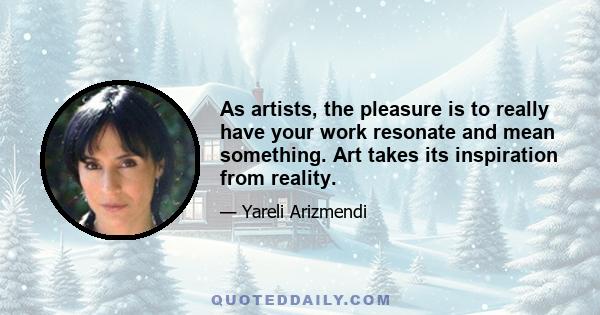 As artists, the pleasure is to really have your work resonate and mean something. Art takes its inspiration from reality.