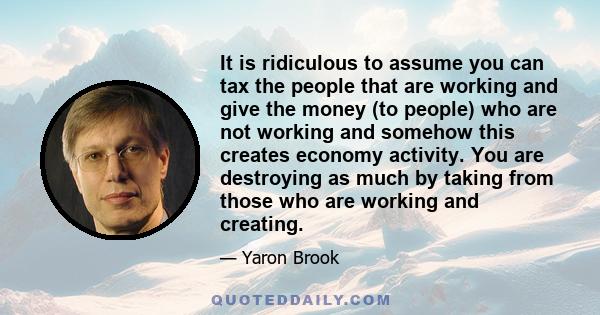 It is ridiculous to assume you can tax the people that are working and give the money (to people) who are not working and somehow this creates economy activity. You are destroying as much by taking from those who are