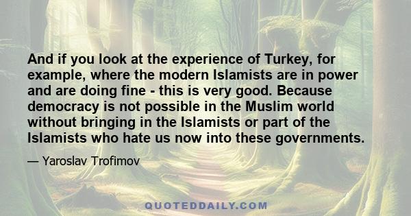 And if you look at the experience of Turkey, for example, where the modern Islamists are in power and are doing fine - this is very good. Because democracy is not possible in the Muslim world without bringing in the