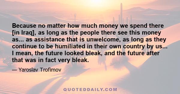 Because no matter how much money we spend there [in Iraq], as long as the people there see this money as... as assistance that is unwelcome, as long as they continue to be humiliated in their own country by us... I