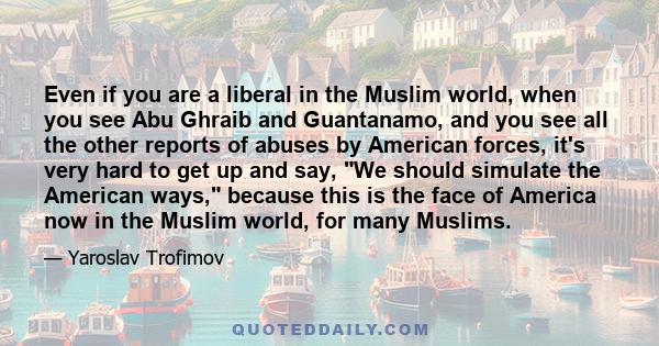 Even if you are a liberal in the Muslim world, when you see Abu Ghraib and Guantanamo, and you see all the other reports of abuses by American forces, it's very hard to get up and say, We should simulate the American