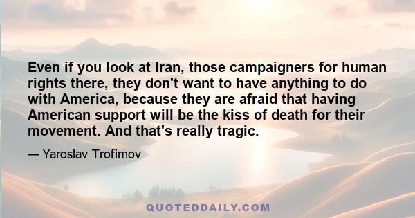 Even if you look at Iran, those campaigners for human rights there, they don't want to have anything to do with America, because they are afraid that having American support will be the kiss of death for their movement. 