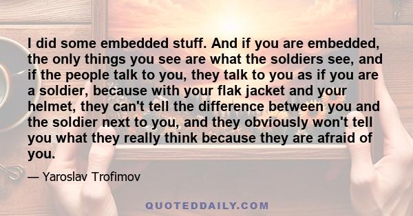 I did some embedded stuff. And if you are embedded, the only things you see are what the soldiers see, and if the people talk to you, they talk to you as if you are a soldier, because with your flak jacket and your