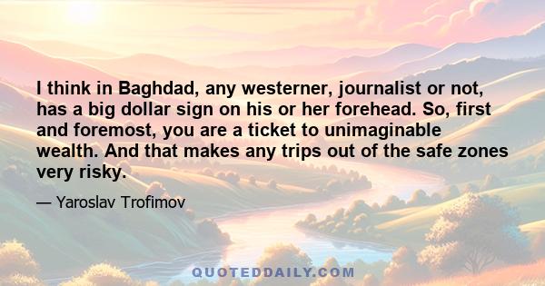 I think in Baghdad, any westerner, journalist or not, has a big dollar sign on his or her forehead. So, first and foremost, you are a ticket to unimaginable wealth. And that makes any trips out of the safe zones very