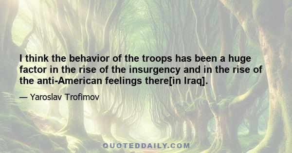 I think the behavior of the troops has been a huge factor in the rise of the insurgency and in the rise of the anti-American feelings there[in Iraq].