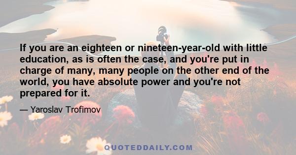 If you are an eighteen or nineteen-year-old with little education, as is often the case, and you're put in charge of many, many people on the other end of the world, you have absolute power and you're not prepared for