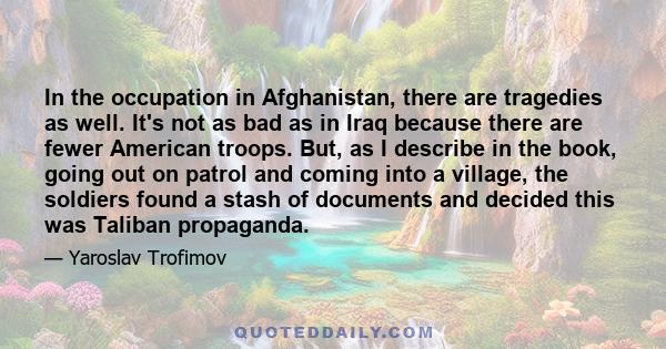 In the occupation in Afghanistan, there are tragedies as well. It's not as bad as in Iraq because there are fewer American troops. But, as I describe in the book, going out on patrol and coming into a village, the