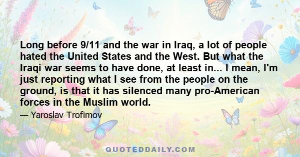 Long before 9/11 and the war in Iraq, a lot of people hated the United States and the West. But what the Iraqi war seems to have done, at least in... I mean, I'm just reporting what I see from the people on the ground,