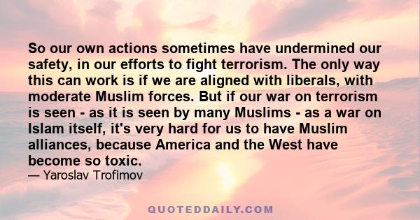 So our own actions sometimes have undermined our safety, in our efforts to fight terrorism. The only way this can work is if we are aligned with liberals, with moderate Muslim forces. But if our war on terrorism is seen 