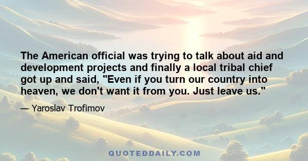 The American official was trying to talk about aid and development projects and finally a local tribal chief got up and said, Even if you turn our country into heaven, we don't want it from you. Just leave us.