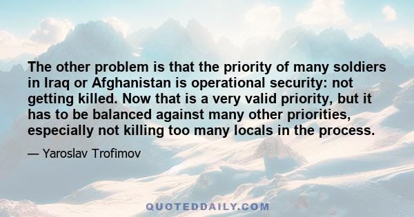 The other problem is that the priority of many soldiers in Iraq or Afghanistan is operational security: not getting killed. Now that is a very valid priority, but it has to be balanced against many other priorities,