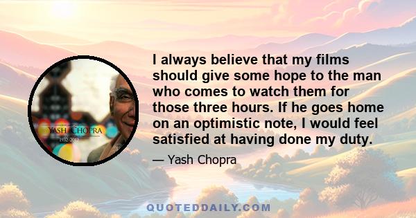 I always believe that my films should give some hope to the man who comes to watch them for those three hours. If he goes home on an optimistic note, I would feel satisfied at having done my duty.