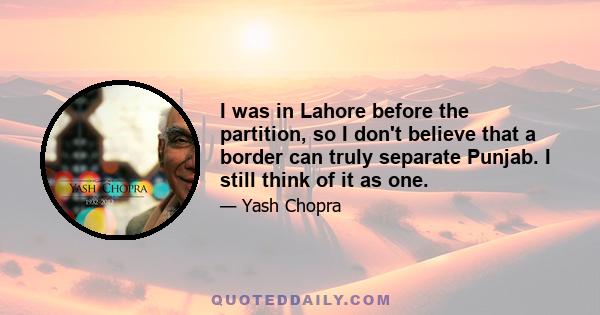 I was in Lahore before the partition, so I don't believe that a border can truly separate Punjab. I still think of it as one.