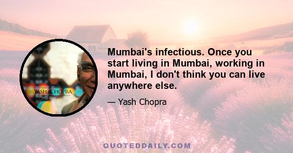 Mumbai's infectious. Once you start living in Mumbai, working in Mumbai, I don't think you can live anywhere else.