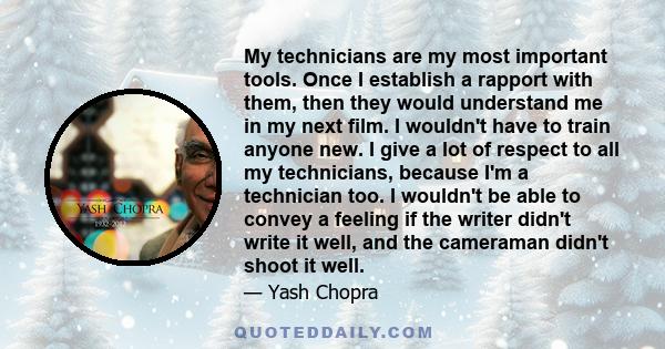 My technicians are my most important tools. Once I establish a rapport with them, then they would understand me in my next film. I wouldn't have to train anyone new. I give a lot of respect to all my technicians,