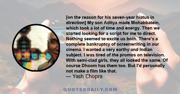 [on the reason for his seven-year hiatus in direction] My son Aditya made Mohabbatein, which took a lot of time and energy. Then we started looking for a script for me to direct. Nothing seemed to excite us both.