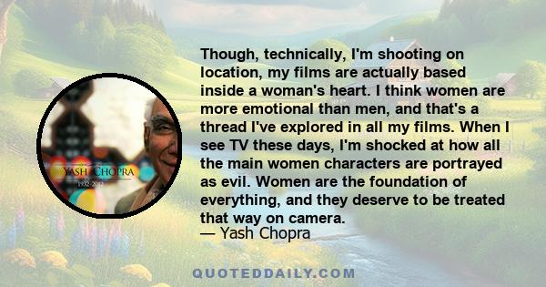 Though, technically, I'm shooting on location, my films are actually based inside a woman's heart. I think women are more emotional than men, and that's a thread I've explored in all my films. When I see TV these days,