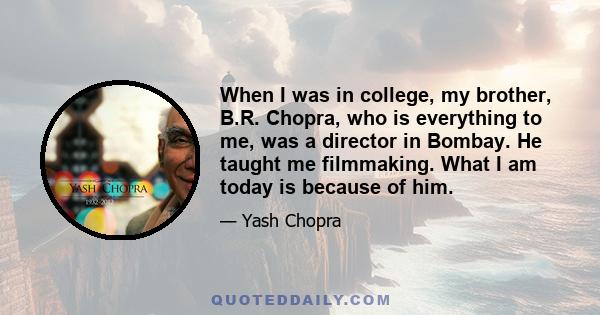 When I was in college, my brother, B.R. Chopra, who is everything to me, was a director in Bombay. He taught me filmmaking. What I am today is because of him.