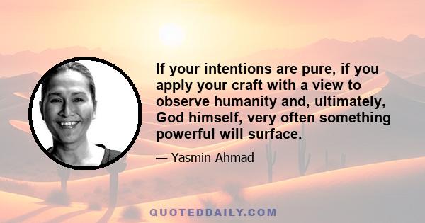 If your intentions are pure, if you apply your craft with a view to observe humanity and, ultimately, God himself, very often something powerful will surface.