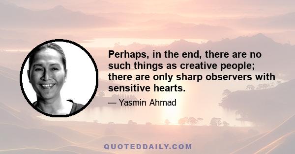 Perhaps, in the end, there are no such things as creative people; there are only sharp observers with sensitive hearts.