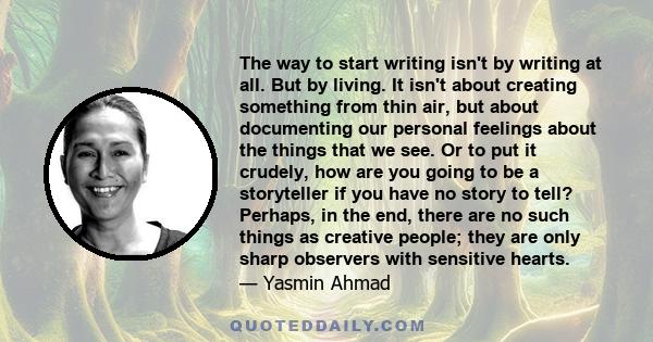 The way to start writing isn't by writing at all. But by living. It isn't about creating something from thin air, but about documenting our personal feelings about the things that we see. Or to put it crudely, how are